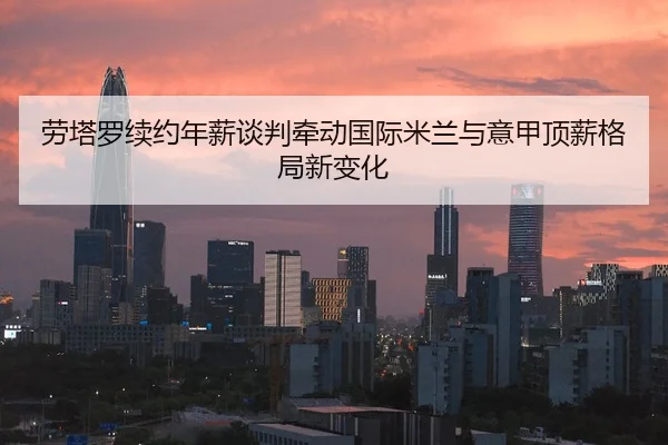 劳塔罗续约年薪谈判牵动国际米兰与意甲顶薪格局新变化