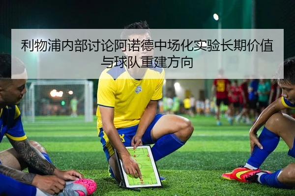 利物浦内部讨论阿诺德中场化实验长期价值与球队重建方向