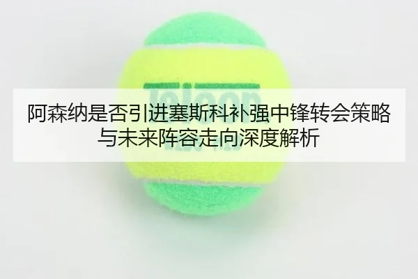 阿森纳是否引进塞斯科补强中锋转会策略与未来阵容走向深度解析