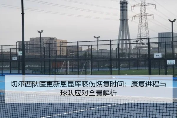 切尔西队医更新恩昆库膝伤恢复时间：康复进程与球队应对全景解析