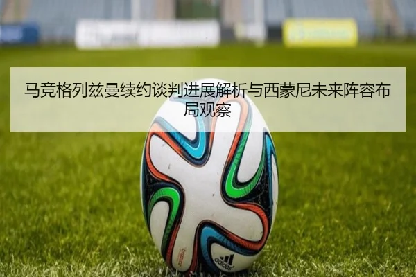 马竞格列兹曼续约谈判进展解析与西蒙尼未来阵容布局观察