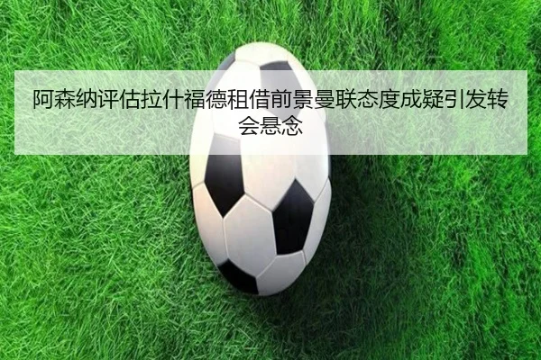 阿森纳评估拉什福德租借前景曼联态度成疑引发转会悬念